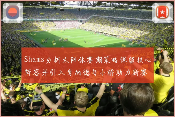 Shams分析太阳休赛期策略保留核心阵容并引入肯纳德与小桥助力新赛季