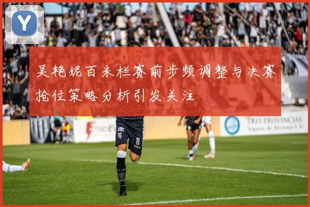 吴艳妮百米栏赛前步频调整与决赛抢位策略分析引发关注
