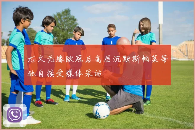 尤文无缘欧冠后高层沉默斯帕莱蒂独自接受媒体采访