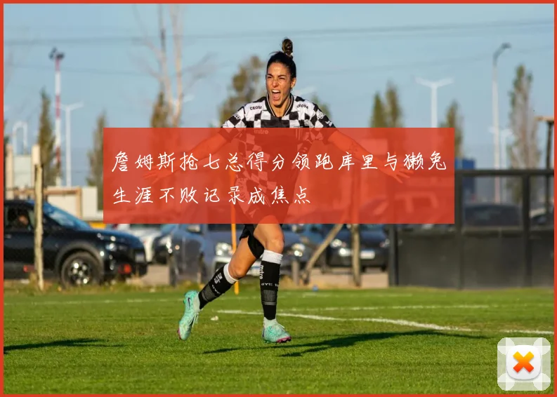 詹姆斯抢七总得分领跑库里与獭兔生涯不败记录成焦点