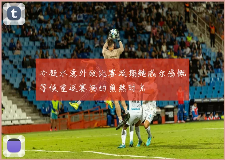 冷凝水意外致比赛延期鲍威尔感慨等候重返赛场的煎熬时光