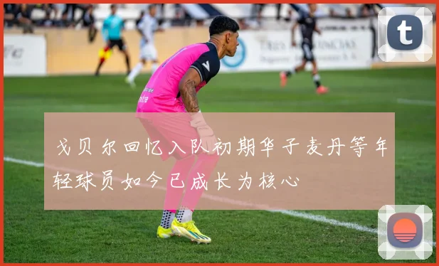 戈贝尔回忆入队初期华子麦丹等年轻球员如今已成长为核心