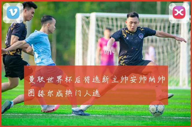 曼联世界杯后将选新主帅安帅纳帅图赫尔成热门人选