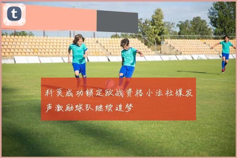 科莫成功锁定欧战资格小法社媒发声激励球队继续追梦