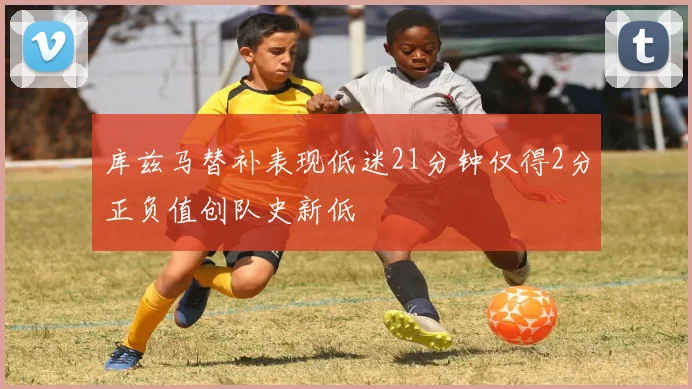 库兹马替补表现低迷21分钟仅得2分正负值创队史新低