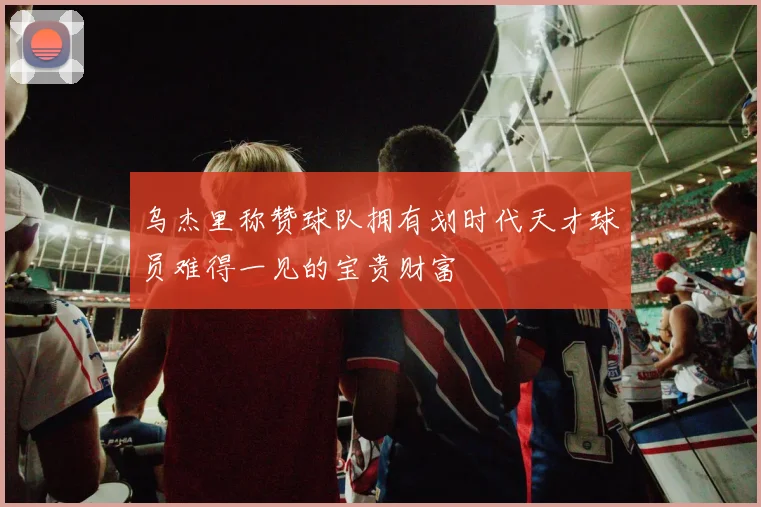 乌杰里称赞球队拥有划时代天才球员难得一见的宝贵财富