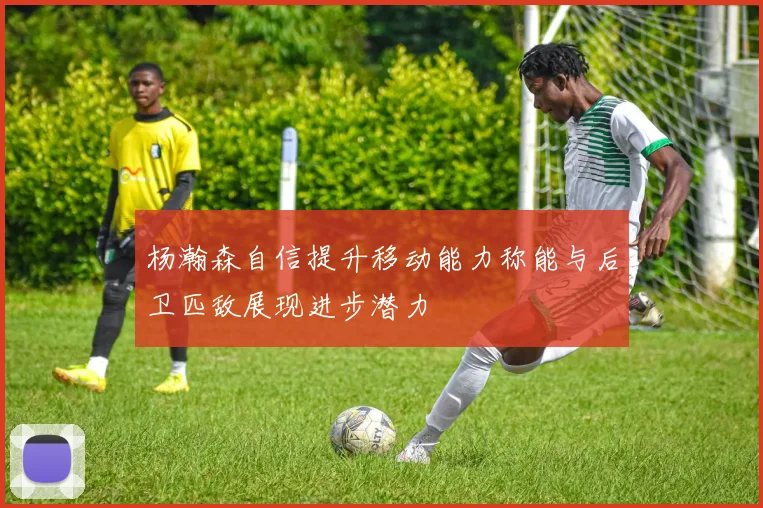 杨瀚森自信提升移动能力称能与后卫匹敌展现进步潜力