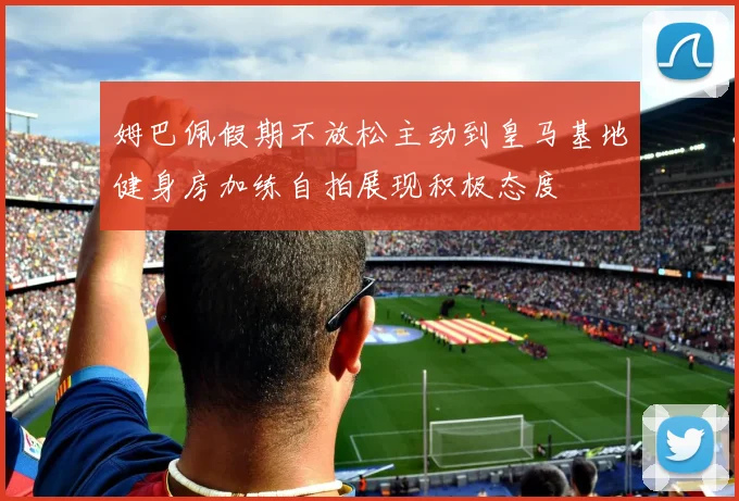 姆巴佩假期不放松主动到皇马基地健身房加练自拍展现积极态度