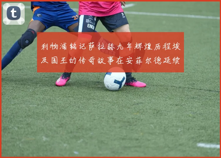 利物浦铭记萨拉赫九年辉煌历程埃及国王的传奇故事在安菲尔德延续