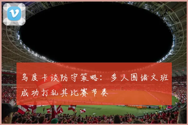 乌度卡谈防守策略：多人围堵文班成功打乱其比赛节奏