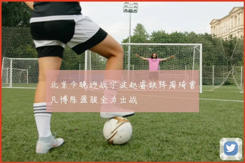 北京今晚迎战宁波赵睿缺阵周琦曾凡博陈盈骏全力出战