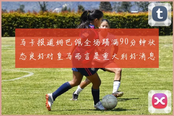 马卡报道姆巴佩全场踢满90分钟状态良好对皇马而言是重大利好消息